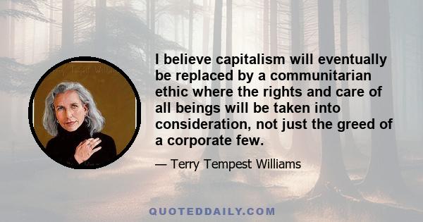 I believe capitalism will eventually be replaced by a communitarian ethic where the rights and care of all beings will be taken into consideration, not just the greed of a corporate few.