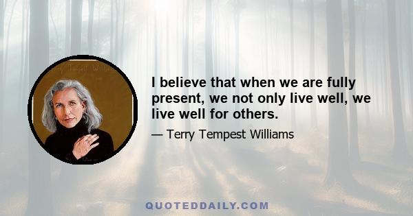 I believe that when we are fully present, we not only live well, we live well for others.