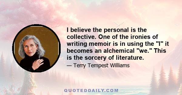 I believe the personal is the collective. One of the ironies of writing memoir is in using the I it becomes an alchemical we. This is the sorcery of literature.