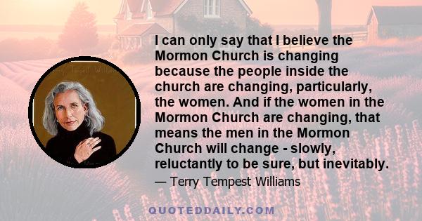 I can only say that I believe the Mormon Church is changing because the people inside the church are changing, particularly, the women. And if the women in the Mormon Church are changing, that means the men in the