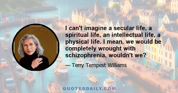 I can't imagine a secular life, a spiritual life, an intellectual life, a physical life. I mean, we would be completely wrought with schizophrenia, wouldn't we?