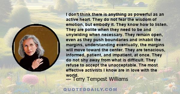 I don't think there is anything as powerful as an active heart. They do not fear the wisdom of emotion, but embody it. They know how to listen. They are polite when they need to be and unyielding when necessary. They