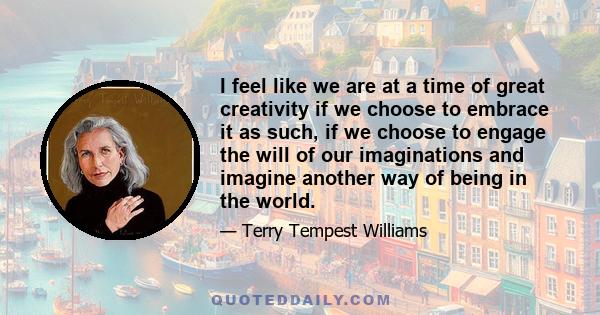 I feel like we are at a time of great creativity if we choose to embrace it as such, if we choose to engage the will of our imaginations and imagine another way of being in the world.