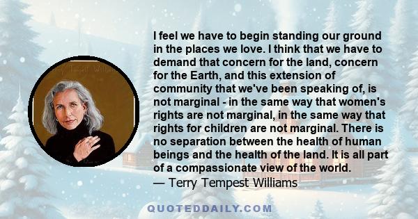 I feel we have to begin standing our ground in the places we love. I think that we have to demand that concern for the land, concern for the Earth, and this extension of community that we've been speaking of, is not