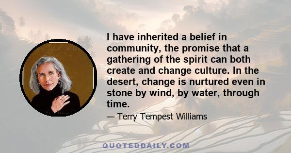 I have inherited a belief in community, the promise that a gathering of the spirit can both create and change culture. In the desert, change is nurtured even in stone by wind, by water, through time.