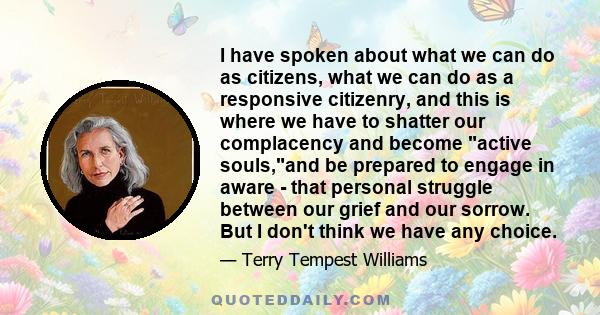 I have spoken about what we can do as citizens, what we can do as a responsive citizenry, and this is where we have to shatter our complacency and become active souls,and be prepared to engage in aware - that personal