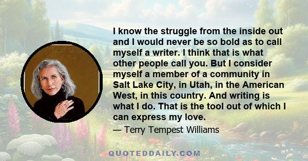 I know the struggle from the inside out and I would never be so bold as to call myself a writer. I think that is what other people call you. But I consider myself a member of a community in Salt Lake City, in Utah, in