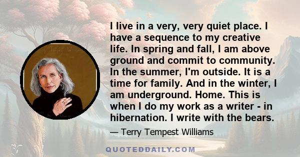 I live in a very, very quiet place. I have a sequence to my creative life. In spring and fall, I am above ground and commit to community. In the summer, I'm outside. It is a time for family. And in the winter, I am