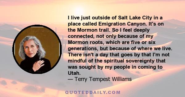 I live just outside of Salt Lake City in a place called Emigration Canyon. It's on the Mormon trail. So I feel deeply connected, not only because of my Mormon roots, which are five or six generations, but because of