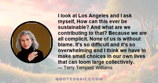 I look at Los Angeles and I ask myself, How can this ever be sustainable? And what are we contributing to that? Because we are all complicit. None of us is without blame. It's so difficult and it's so overwhelming and I 