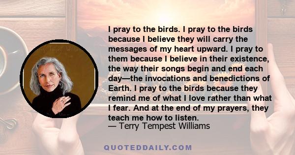 I pray to the birds. I pray to the birds because I believe they will carry the messages of my heart upward. I pray to them because I believe in their existence, the way their songs begin and end each day—the invocations 