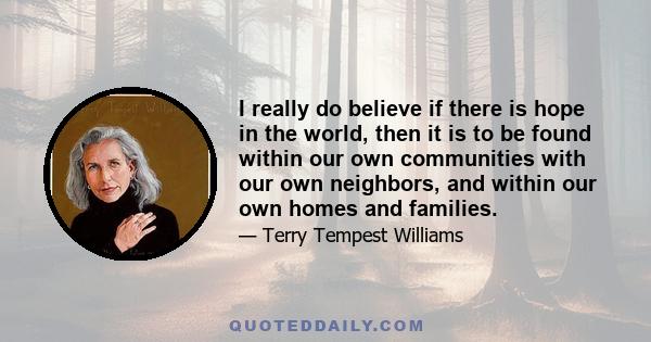 I really do believe if there is hope in the world, then it is to be found within our own communities with our own neighbors, and within our own homes and families.