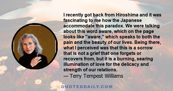 I recently got back from Hiroshima and it was fascinating to me how the Japanese accommodate this paradox. We were talking about this word aware, which on the page looks like aware, which speaks to both the pain and the 