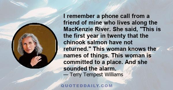 I remember a phone call from a friend of mine who lives along the MacKenzie River. She said, This is the first year in twenty that the chinook salmon have not returned. This woman knows the names of things. This woman