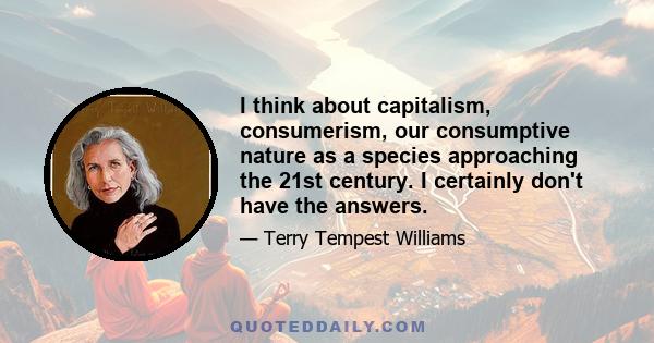 I think about capitalism, consumerism, our consumptive nature as a species approaching the 21st century. I certainly don't have the answers.