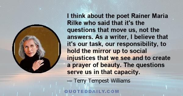 I think about the poet Rainer Maria Rilke who said that it's the questions that move us, not the answers. As a writer, I believe that it's our task, our responsibility, to hold the mirror up to social injustices that we 