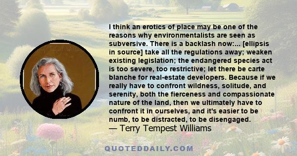 I think an erotics of place may be one of the reasons why environmentalists are seen as subversive. There is a backlash now:... [ellipsis in source] take all the regulations away; weaken existing legislation; the