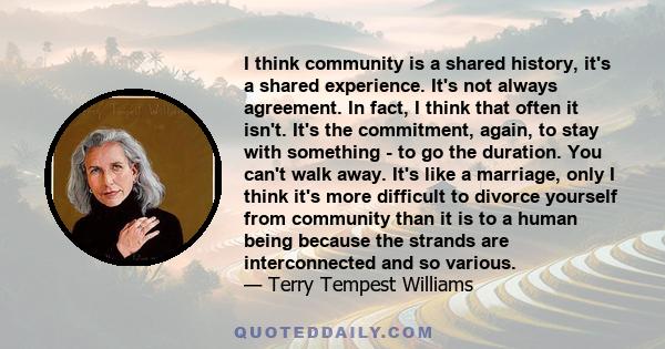 I think community is a shared history, it's a shared experience. It's not always agreement. In fact, I think that often it isn't. It's the commitment, again, to stay with something - to go the duration. You can't walk