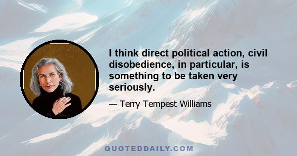 I think direct political action, civil disobedience, in particular, is something to be taken very seriously.