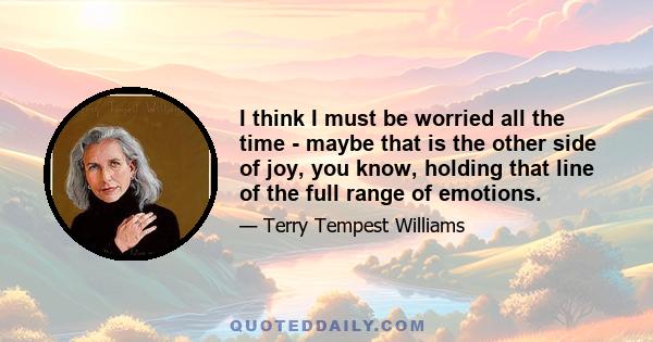 I think I must be worried all the time - maybe that is the other side of joy, you know, holding that line of the full range of emotions.