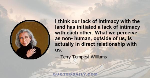 I think our lack of intimacy with the land has initiated a lack of intimacy with each other. What we perceive as non- human, outside of us, is actually in direct relationship with us.