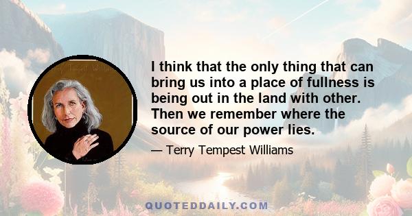 I think that the only thing that can bring us into a place of fullness is being out in the land with other. Then we remember where the source of our power lies.