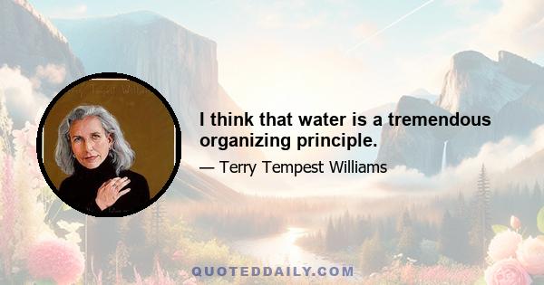 I think that water is a tremendous organizing principle.