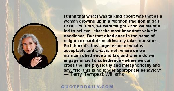 I think that what I was talking about was that as a woman growing up in a Mormon tradition in Salt Lake City, Utah, we were taught - and we are still led to believe - that the most important value is obedience. But that 