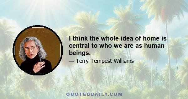 I think the whole idea of home is central to who we are as human beings.