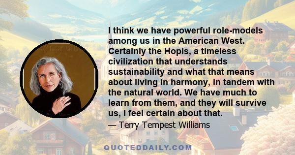 I think we have powerful role-models among us in the American West. Certainly the Hopis, a timeless civilization that understands sustainability and what that means about living in harmony, in tandem with the natural