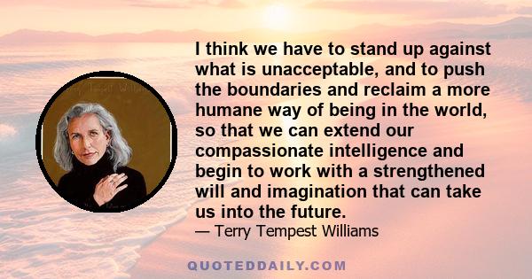 I think we have to stand up against what is unacceptable, and to push the boundaries and reclaim a more humane way of being in the world, so that we can extend our compassionate intelligence and begin to work with a