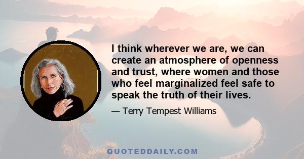 I think wherever we are, we can create an atmosphere of openness and trust, where women and those who feel marginalized feel safe to speak the truth of their lives.