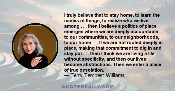 I truly believe that to stay home, to learn the names of things, to realize who we live among . . . then I believe a politics of place emerges where we are deeply accountable to our communities, to our neighborhoods, to 