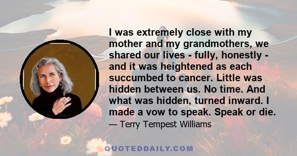 I was extremely close with my mother and my grandmothers, we shared our lives - fully, honestly - and it was heightened as each succumbed to cancer. Little was hidden between us. No time. And what was hidden, turned