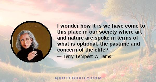 I wonder how it is we have come to this place in our society where art and nature are spoke in terms of what is optional, the pastime and concern of the elite?