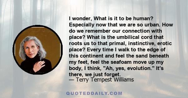 I wonder, What is it to be human? Especially now that we are so urban. How do we remember our connection with place? What is the umbilical cord that roots us to that primal, instinctive, erotic place? Every time I walk