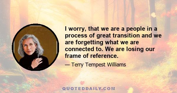 I worry, that we are a people in a process of great transition and we are forgetting what we are connected to. We are losing our frame of reference.