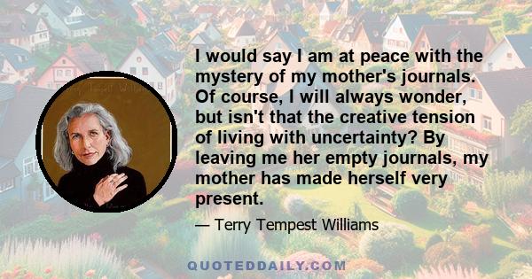 I would say I am at peace with the mystery of my mother's journals. Of course, I will always wonder, but isn't that the creative tension of living with uncertainty? By leaving me her empty journals, my mother has made