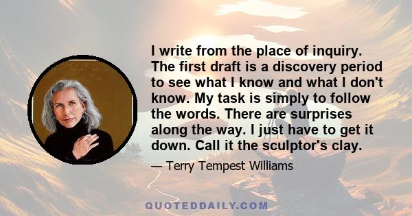 I write from the place of inquiry. The first draft is a discovery period to see what I know and what I don't know. My task is simply to follow the words. There are surprises along the way. I just have to get it down.