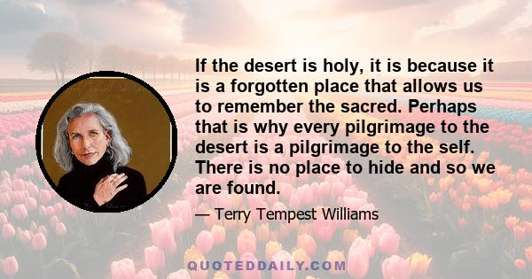 If the desert is holy, it is because it is a forgotten place that allows us to remember the sacred. Perhaps that is why every pilgrimage to the desert is a pilgrimage to the self. There is no place to hide and so we are 