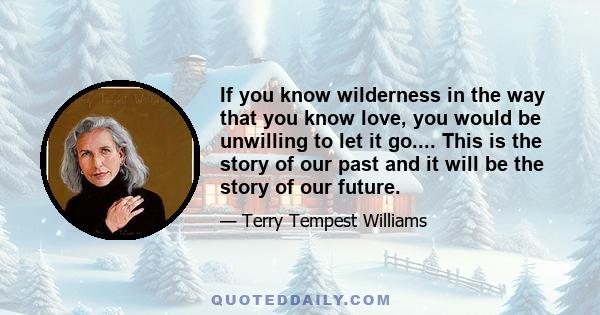 If you know wilderness in the way that you know love, you would be unwilling to let it go.... This is the story of our past and it will be the story of our future.