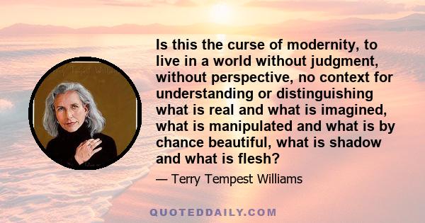 Is this the curse of modernity, to live in a world without judgment, without perspective, no context for understanding or distinguishing what is real and what is imagined, what is manipulated and what is by chance