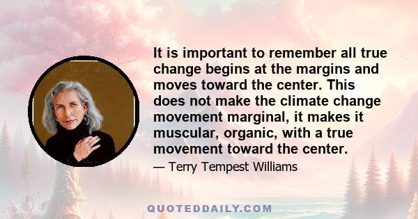 It is important to remember all true change begins at the margins and moves toward the center. This does not make the climate change movement marginal, it makes it muscular, organic, with a true movement toward the