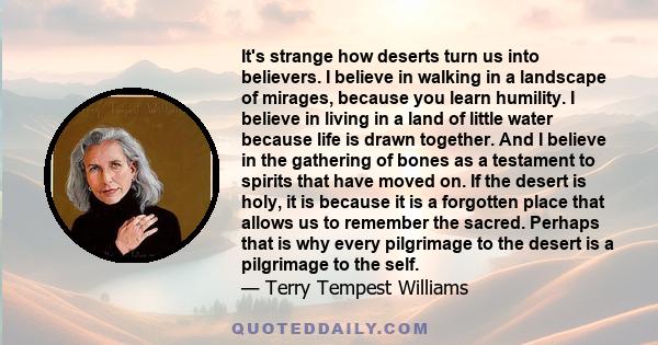 It's strange how deserts turn us into believers. I believe in walking in a landscape of mirages, because you learn humility. I believe in living in a land of little water because life is drawn together. And I believe in 