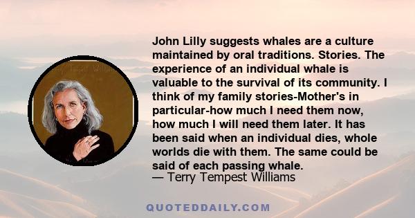 John Lilly suggests whales are a culture maintained by oral traditions. Stories. The experience of an individual whale is valuable to the survival of its community. I think of my family stories-Mother's in