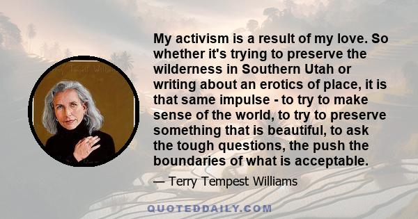 My activism is a result of my love. So whether it's trying to preserve the wilderness in Southern Utah or writing about an erotics of place, it is that same impulse - to try to make sense of the world, to try to