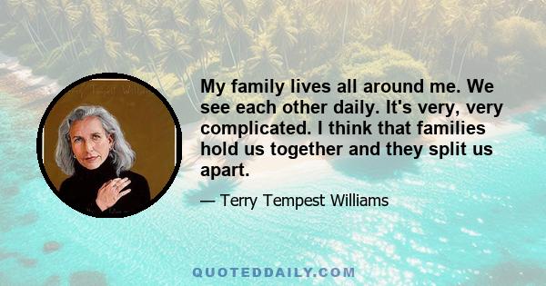 My family lives all around me. We see each other daily. It's very, very complicated. I think that families hold us together and they split us apart.