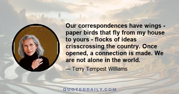 Our correspondences have wings - paper birds that fly from my house to yours - flocks of ideas crisscrossing the country. Once opened, a connection is made. We are not alone in the world.