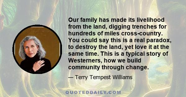 Our family has made its livelihood from the land, digging trenches for hundreds of miles cross-country. You could say this is a real paradox, to destroy the land, yet love it at the same time. This is a typical story of 