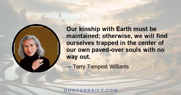 Our kinship with Earth must be maintained; otherwise, we will find ourselves trapped in the center of our own paved-over souls with no way out.